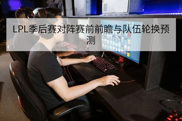 LPL季后赛对阵赛前前瞻与队伍轮换预测