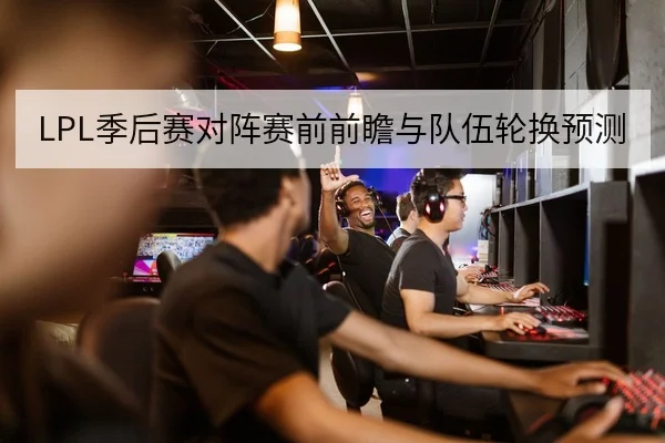LPL季后赛对阵赛前前瞻与队伍轮换预测